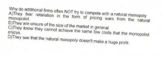 Why do additional firms often NOT try to compete with a natural monopoly
A)They fear retaliation in the form of pricing wars from the natural monopolist.
B)They are unsure of the size of the market in general.
C)They know they cannot achieve the same low costs that the monopolist enjoys.
D)They see that the natural monopoly doesn't make a huge profit.
