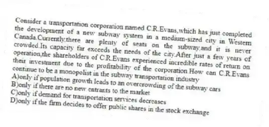 Consider a transportation corporation named C.R.Evans,which has just completed the development of a new subway system in a medium-sized city in Western Canada.Currently,there are plenty of seats on the subway,and it is never crowded.Its capacity far exceeds the needs of the city.After just a few years of operation,the shareholders of C.R.Evans experienced incredible rates of return on their investment due to the profitability of the corporation.How can C.R.Evans continue to be a monopolist in the subway transportation industry
A)only if population growth leads to an overcrowding of the subway cars
B)only if there are no new entrants to the market
C)only if demand for transportation services decreases
D)only if the firm decides to offer public shares in the stock exchange