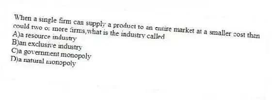When a single firm can supply a product to an entire market at a smaller cost than could two or more firms,what is the industry called
A)a resource industry
B)an exclusive industry
C)a government monopoly
D)a natural monopoly