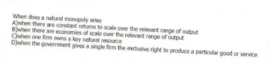 When does a natural monopoly arise
A)when there are constant returns to scale over the relevant range of output
B)when there are economies of scale over the relevant range of output
C)when one firm owns a key natural resource
D)when the government gives a single firm the exclusive right to produce a particular good or service
