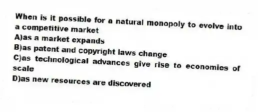 When is it possible for a natural monopoly to evolve into a competitive market
A)as a market expands
B)as patent and copyright laws change
C)as technological advances give rise to economies of scale
D)as new resources are discovered