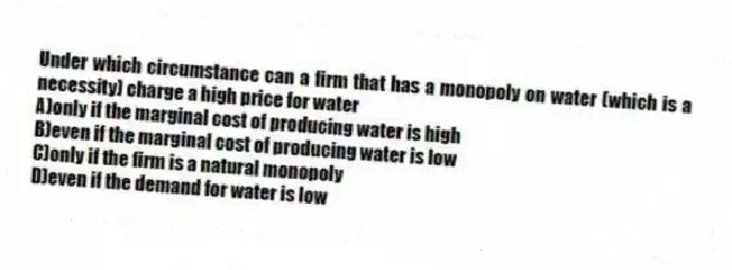 Under which circumstance can a firm that has a monopoly on water (which is a necessity) charge a high price for water
A)only if the marginal cost of producing water is high
B)even if the marginal cost of producing water is low
C)only if the firm is a natural monopoly
D)even if the demand for water is low