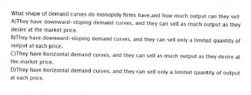 What shape of demand curves do monopoly firms have,and how much output can they sell
A)They have downward-sloping demand curves, and they can sell as much output as they desire at the market price.
B)They have downward-sloping demand curves, and they can sell only a limited quantity of output at each price.
C)They have horizontal demand curves, and they can sell as much output as they desire at the market price.
D)They have horizontal demand curves, and they can sell only a limited quantity of output at each price.