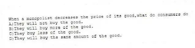 When a monopolist decreases the price of its good,what do consumers do
A)They will not buy the good.
B)They will buy more of the good.
C)They buy less of the good.
D)They will buy the same amount of the good.
