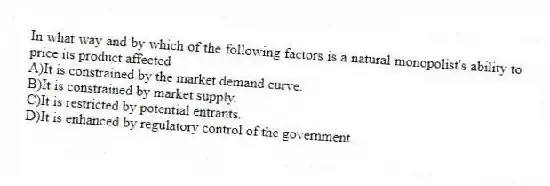 In what way and by which of the following factors is a natural monopolist's ability to price its product affected
A)It is constrained by the market demand curve.
B)It is constrained by market supply.
C)It is restricted by potential entrants.
D)It is enhanced by regulatory control of the government.