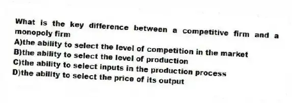 What is the key difference between a competitive firm and a monopoly firm
A)the ability to select the level of competition in the market
B)the ability to select the level of production
C)the ability to select inputs in the production process
D)the ability to select the price of its output