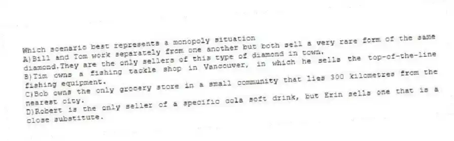 Which scenario best represents a monopoly situation
A)Bill and Tom work separately from one another but both sell a very rare form of the same diamond.They are the only sellers of this type of diamond in town.
B)Tim owns a fishing tackle shop in Vancouver, in which he sells the top-of-the-line fishing equipment.
C)Bob owns the only grocery store in a small community that lies 300 kilometres from the nearest city.
D)Robert is the only seller of a specific cola soft drink, but Erin sells one that is a close substitute.