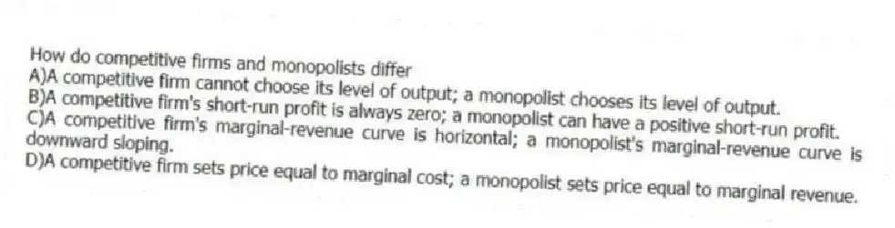How do competitive firms and monopolists differ
A)A competitive firm cannot choose its level of output; a monopolist chooses its level of output.
B)A competitive firm's short-run profit is always zero; a monopolist can have a positive short-run profit.
C)A competitive firm's marginal-revenue curve is horizontal; a monopolist's marginal-revenue curve is downward sloping.
D)A competitive firm sets price equal to marginal cost; a monopolist sets price equal to marginal revenue.