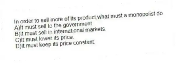 In order to sell more of its product,what must a monopolist do
A)It must sell to the government.
B)It must sell in international markets.
C)It must lower its price.
D)It must keep its price constant.