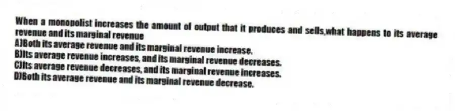 When a monopolist increases the amount of output that it produces and sells,what happens to its average revenue and its marginal revenue
A)Both its average revenue and its marginal revenue increase.
B)Its average revenue increases, and its marginal revenue decreases.
C)Its average revenue decreases, and its marginal revenue increases.
D)Both its average revenue and its marginal revenue decrease.