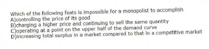 Which of the following feats is impossible for a monopolist to accomplish
A)controlling the price of its good
B)charging a higher price and continuing to sell the same quantity
C)operating at a point on the upper half of the demand curve
D)increasing total surplus in a market compared to that in a competitive market
