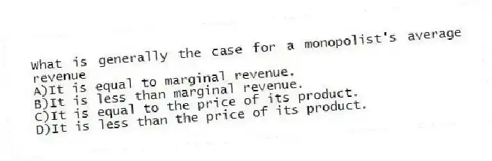 What is generally the case for a monopolist's average revenue
A)It is equal to marginal revenue.
B)It is less than marginal revenue.
C)It is equal to the price of its product.
D)It is less than the price of its product.
