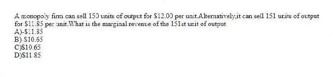 A monopoly firm can sell 150 units of output for $12.00 per unit.Alternatively,it can sell 151 units of output for $11.85 per unit.What is the marginal revenue of the 151st unit of output
A)-$11.85
B)-$10.65
C)$10.65
D)$11.85