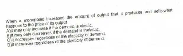 When a monopolist increases the amount of output that it produces and sells,what happens to the price of its output
A)It may only increase if the demand is elastic.
B)It may only decreases if the demand is inelastic.
C)It decreases regardless of the elasticity of demand.
D)It increases regardless of the elasticity of demand.