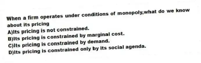 When a firm operates under conditions of monopoly,what do we know about its pricing
A)Its pricing is not constrained.
B)Its pricing is constrained by marginal cost.
C)Its pricing is constrained by demand.
D)Its pricing is constrained only by its social agenda.