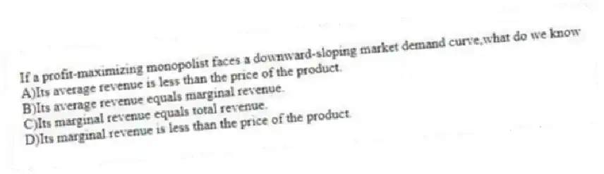 If a profit-maximizing monopolist faces a downward-sloping market demand curve,what do we know
A)Its average revenue is less than the price of the product.
B)Its average revenue equals marginal revenue.
C)Its marginal revenue equals total revenue.
D)Its marginal revenue is less than the price of the product.
