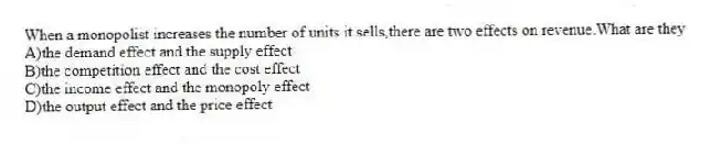When a monopolist increases the number of units it sells,there are two effects on revenue.What are they
A)the demand effect and the supply effect
B)the competition effect and the cost effect
C)the income effect and the monopoly effect
D)the output effect and the price effect