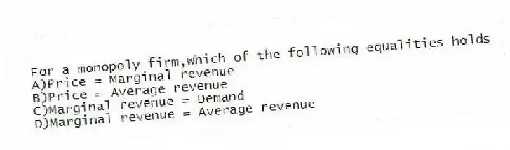 For a monopoly firm,which of the following equalities holds
A)Price = Marginal revenue
B)Price = Average revenue
C)Marginal revenue = Demand
D)Marginal revenue = Average revenue