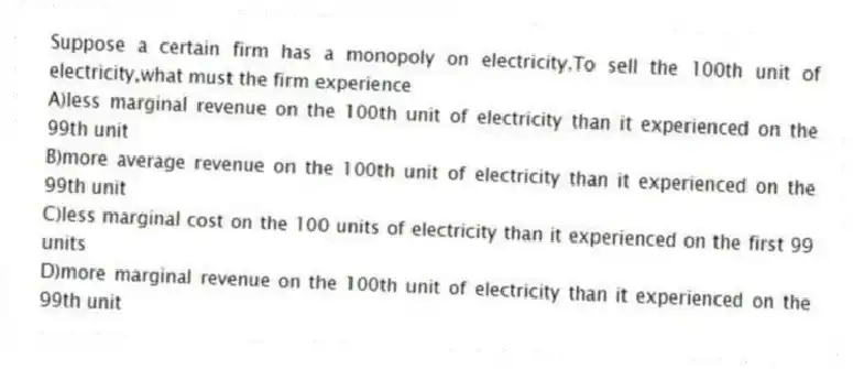 Suppose a certain firm has a monopoly on electricity.To sell the 100th unit of electricity,what must the firm experience
A)less marginal revenue on the 100th unit of electricity than it experienced on the 99th unit
B)more average revenue on the 100th unit of electricity than it experienced on the 99th unit
C)less marginal cost on the 100 units of electricity than it experienced on the first 99 units
D)more marginal revenue on the 100th unit of electricity than it experienced on the 99th unit