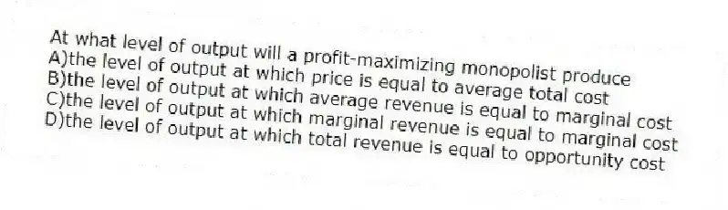 At what level of output will a profit-maximizing monopolist produce
A)the level of output at which price is equal to average total cost
B)the level of output at which average revenue is equal to marginal cost
C)the level of output at which marginal revenue is equal to marginal cost
D)the level of output at which total revenue is equal to opportunity cost