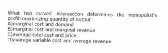 What two curves' intersection determines the monopolist's profit-maximizing quantity of output
A)marginal cost and demand
B)marginal cost and marginal revenue
C)average total cost and price
D)average variable cost and average revenue