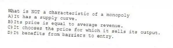 What is NOT a characteristic of a monopoly
A)It has a supply curve.
B)Its price is equal to average revenue.
C)It chooses the price for which it sells its output.
D)It benefits from barriers to entry.