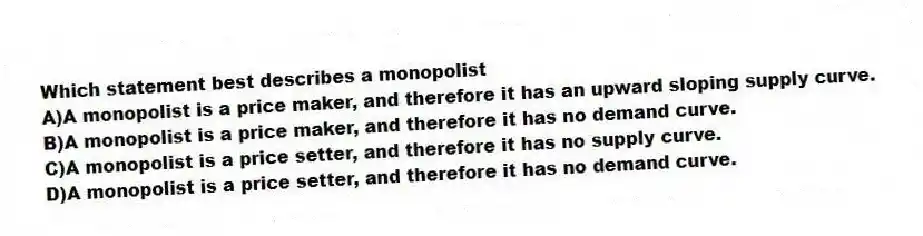 Which statement best describes a monopolist
A)A monopolist is a price maker, and therefore it has an upward sloping supply curve.
B)A monopolist is a price maker, and therefore it has no demand curve.
C)A monopolist is a price setter, and therefore it has no supply curve.
D)A monopolist is a price setter, and therefore it has no demand curve.