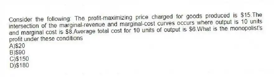 Consider the following: The profit-maximizing price charged for goods produced is $15.The intersection of the marginal-revenue and marginal-cost curves occurs where output is 10 units and marginal cost is $8.Average total cost for 10 units of output is $6.What is the monopolist's profit under these conditions
A)$20
B)$90
C)$150
D)$180