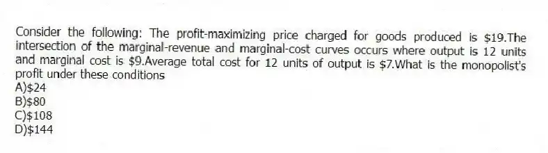 Consider the following: The profit-maximizing price charged for goods produced is $19.The intersection of the marginal-revenue and marginal-cost curves occurs where output is 12 units and marginal cost is $9.Average total cost for 12 units of output is $7.What is the monopolist's profit under these conditions
A)$24
B)$80
C)$108
D)$144