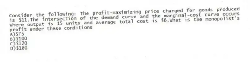Consider the following: The profit-maximizing price charged for goods produced is $11.The intersection of the demand curve and the marginal-cost curve occurs where output is 15 units and average total cost is $6.What is the monopolist's profit under these conditions
A)$75
B)$100
C)$120
D)$180