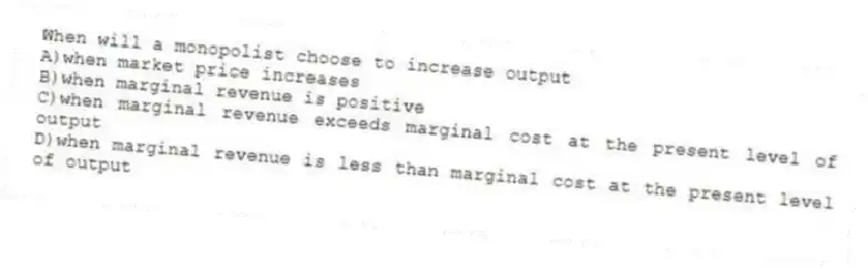 When will a monopolist choose to increase output
A)when market price increases
B)when marginal revenue is positive
C)when marginal revenue exceeds marginal cost at the present level of output
D)when marginal revenue is less than marginal cost at the present level of output
