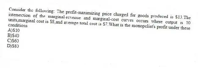 Consider the following: The profit-maximizing price charged for goods produced is $13.The intersection of the marginal-revenue and marginal-cost curves occurs where output is 10 units,marginal cost is $8,and average total cost is $7.What is the monopolist's profit under these conditions
A)$10
B)$40
C)$60
D)$80