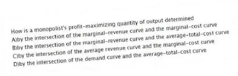 How is a monopolist's profit-maximizing quantity of output determined
A)by the intersection of the marginal-revenue curve and the marginal-cost curve
B)by the intersection of the marginal-revenue curve and the average-total-cost curve
C)by the intersection of the average revenue curve and the marginal-cost curve
D)by the intersection of the demand curve and the average-total-cost curve