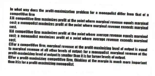 In what way does the profit-maximization problem for a monopolist differ from that of a competitive firm
A)A competitive firm maximizes profit at the point where marginal revenue equals marginal cost; a monopolist maximizes profit at the point where marginal revenue exceeds marginal cost.
B)A competitive firm maximizes profit at the point where average revenue equals marginal cost; a monopolist maximizes profit at a point where average revenue exceeds marginal cost.
C)For a competitive firm, marginal revenue at the profit-maximizing level of output is equal to marginal revenue at all other levels of output; for a monopolist, marginal revenue at the profit-maximizing level of output is smaller than it is for larger levels of output.
D)For a profit-maximizing competitive firm, thinking at the margin is much more important than it is for a profit-maximizing monopolist.