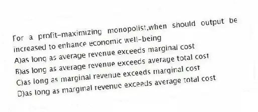 For a profit-maximizing monopolist,when should output be increased to enhance economic well-being
A)as long as average revenue exceeds marginal cost
B)as long as average revenue exceeds average total cost
C)as long as marginal revenue exceeds marginal cost
D)as long as marginal revenue exceeds average total cost