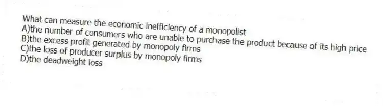 What can measure the economic inefficiency of a monopolist
A)the number of consumers who are unable to purchase the product because of its high price
B)the excess profit generated by monopoly firms
C)the loss of producer surplus by monopoly firms
D)the deadweight loss