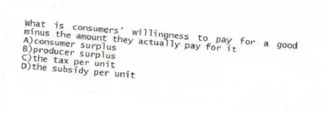 What is consumers' willingness to pay for a good minus the amount they actually pay for it
A)consumer surplus
B)producer surplus
C)the tax per unit
D)the subsidy per unit