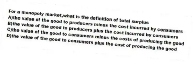 For a monopoly market,what is the definition of total surplus
A)the value of the good to producers minus the cost incurred by consumers
B)the value of the good to producers plus the cost incurred by consumers
C)the value of the good to consumers minus the costs of producing the good
D)the value of the good to consumers plus the cost of producing the good
