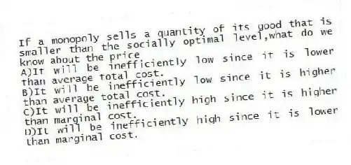 If a monopoly sells a quantity of its good that is smaller than the socially optimal level,what do we know about the price
A)It will be inefficiently low since it is lower than average total cost.
B)It will be inefficiently low since it is higher than average total cost.
C)It will be inefficiently high since it is higher than marginal cost.
D)It will be inefficiently high since it is lower than marginal cost.