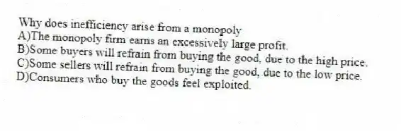 Why does inefficiency arise from a monopoly
A)The monopoly firm earns an excessively large profit.
B)Some buyers will refrain from buying the good, due to the high price.
C)Some sellers will refrain from buying the good, due to the low price.
D)Consumers who buy the goods feel exploited.