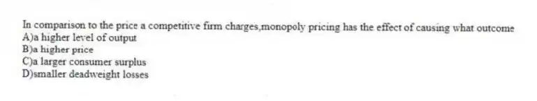In comparison to the price a competitive firm charges,monopoly pricing has the effect of causing what outcome
A)a higher level of output
B)a higher price
C)a larger consumer surplus
D)smaller deadweight losses