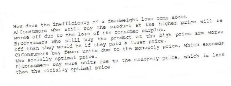 How does the inefficiency of a deadweight loss come about
A)Consumers who still buy the product at the higher price will be worse off due to the loss of its consumer surplus.
B)Consumers who still buy the product at the high price are worse off than they would be if they paid a lower price.
C)Consumers buy fewer units due to the monopoly price, which exceeds the socially optimal price.
D)Consumers buy more units due to the monopoly price, which is less than the socially optimal price.