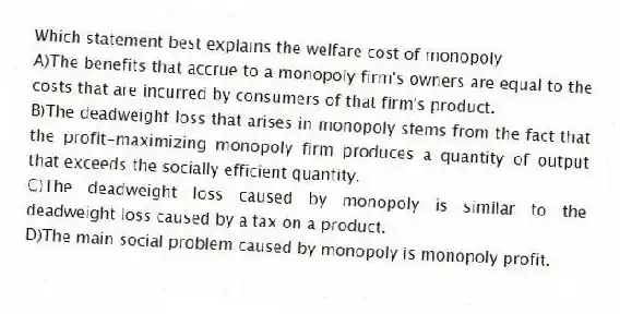 Which statement best explains the welfare cost of monopoly
A)The benefits that accrue to a monopoly firm's owners are equal to the costs that are incurred by consumers of that firm's product.
B)The deadweight loss that arises in monopoly stems from the fact that the profit-maximizing monopoly firm produces a quantity of output that exceeds the socially efficient quantity.
C)The deadweight loss caused by monopoly is similar to the deadweight loss caused by a tax on a product.
D)The main social problem caused by monopoly is monopoly profit.