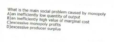 What is the main social problem caused by monopoly
A)an inefficiently low quantity of output
B)an inefficiently high value of marginal cost
C)excessive monopoly profits
D)excessive producer surplus
