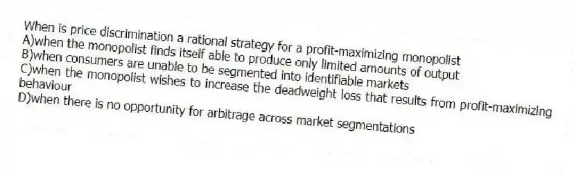 When is price discrimination a rational strategy for a profit-maximizing monopolist
A)when the monopolist finds itself able to produce only limited amounts of output
B)when consumers are unable to be segmented into identifiable markets
C)when the monopolist wishes to increase the deadweight loss that results from profit-maximizing behaviour
D)when there is no opportunity for arbitrage across market segmentations