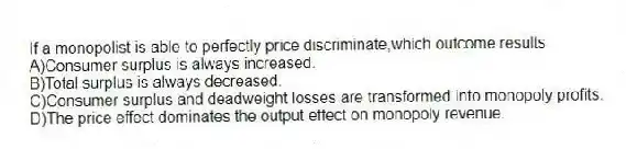If a monopolist is able to perfectly price discriminate,which outcome results
A)Consumer surplus is always increased.
B)Total surplus is always decreased.
C)Consumer surplus and deadweight losses are transformed into monopoly profits.
D)The price effect dominates the output effect on monopoly revenue.
