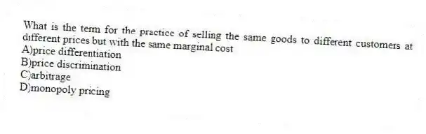 What is the term for the practice of selling the same goods to different customers at different prices but with the same marginal cost
A)price differentiation
B)price discrimination
C)arbitrage
D)monopoly pricing