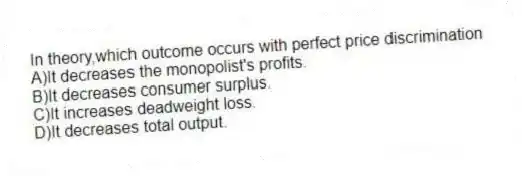 In theory,which outcome occurs with perfect price discrimination
A)It decreases the monopolist's profits.
B)It decreases consumer surplus.
C)It increases deadweight loss.
D)It decreases total output.