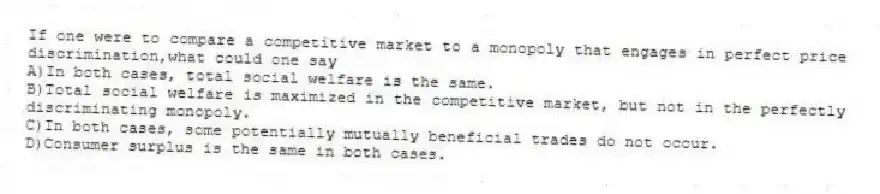 If one were to compare a competitive market to a monopoly that engages in perfect price discrimination,what could one say
A)In both cases, total social welfare is the same.
B)Total social welfare is maximized in the competitive market, but not in the perfectly discriminating monopoly.
C)In both cases, some potentially mutually beneficial trades do not occur.
D)Consumer surplus is the same in both cases.