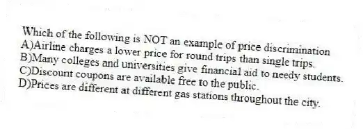 Which of the following is NOT an example of price discrimination
A)Airline charges a lower price for round trips than single trips.
B)Many colleges and universities give financial aid to needy students.
C)Discount coupons are available free to the public.
D)Prices are different at different gas stations throughout the city.